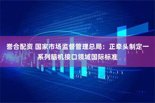 誉合配资 国家市场监督管理总局：正牵头制定一系列脑机接口领域国际标准